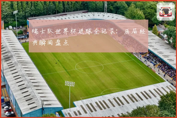 瑞士队世界杯进球全记录：历届经典瞬间盘点