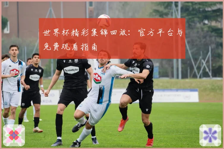 世界杯精彩集锦回放:官方平台与免费观看指南
