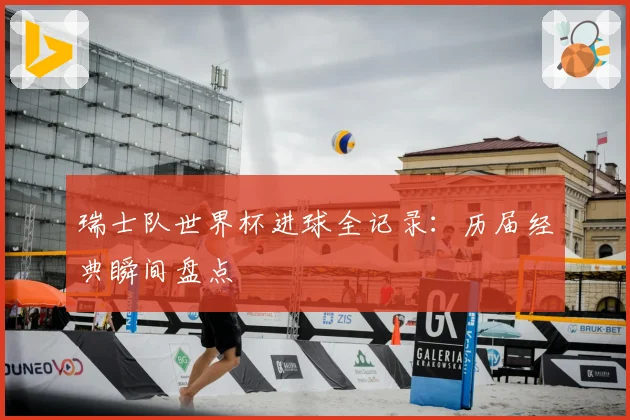 瑞士队世界杯进球全记录：历届经典瞬间盘点