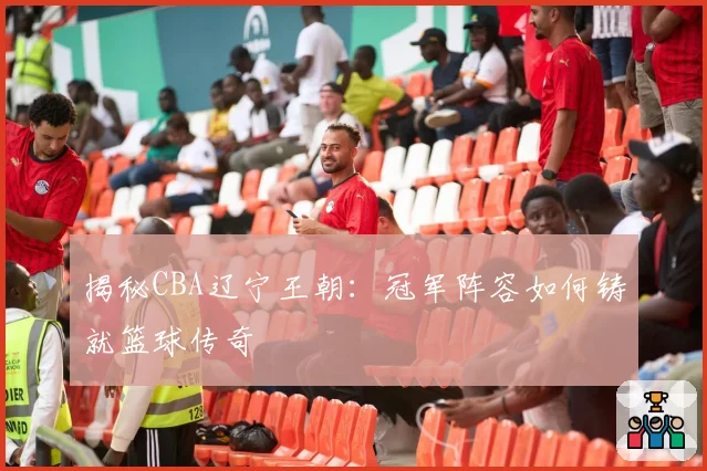 揭秘CBA辽宁王朝：冠军阵容如何铸就篮球传奇