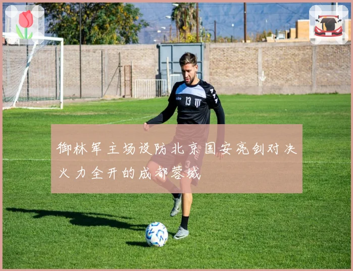 御林军主场设防北京国安亮剑对决火力全开的成都蓉城