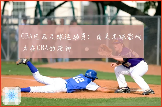 CBA巴西足球运动员:南美足球影响力在CBA的延伸