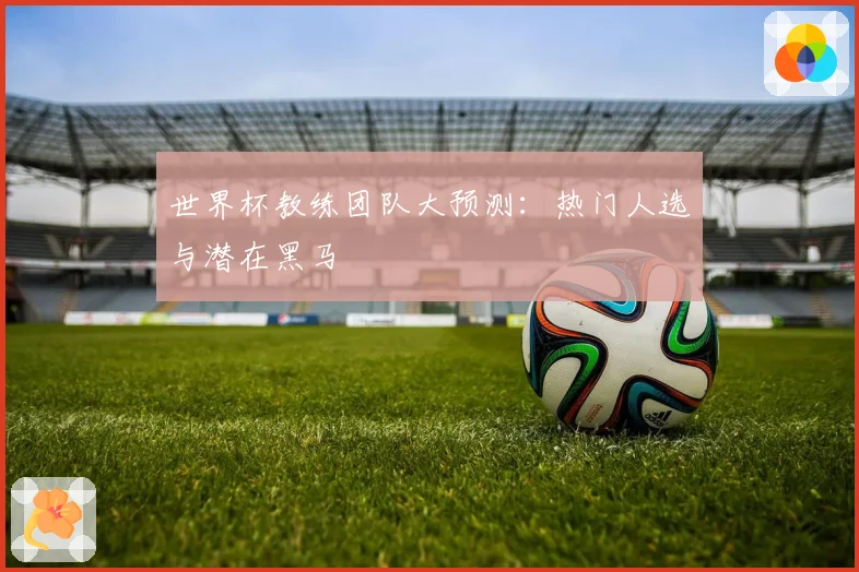 世界杯教练团队大预测:热门人选与潜在黑马
