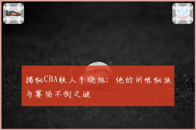 揭秘CBA铁人李晓旭:他的训练秘诀与赛场不倒之谜