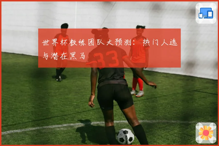 世界杯教练团队大预测:热门人选与潜在黑马