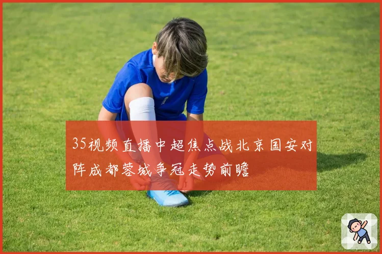 35视频直播中超焦点战北京国安对阵成都蓉城争冠走势前瞻